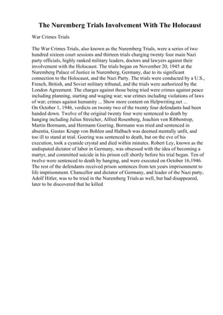The Nuremberg Trials Involvement With The Holocaust
War Crimes Trials
The War Crimes Trials, also known as the Nuremberg Trials, were a series of two
hundred sixteen court sessions and thirteen trials charging twenty four main Nazi
party officials, highly ranked military leaders, doctors and lawyers against their
involvement with the Holocaust. The trials began on November 20, 1945 at the
Nuremberg Palace of Justice in Nuremberg, Germany, due to its significant
connection to the Holocaust, and the Nazi Party. The trials were conducted by a U.S.,
French, British, and Soviet military tribunal, and the trials were authorized by the
London Agreement. The charges against those being tried were crimes against peace
including planning, starting and waging war; war crimes including violations of laws
of war; crimes against humanity ... Show more content on Helpwriting.net ...
On October 1, 1946, verdicts on twenty two of the twenty four defendants had been
handed down. Twelve of the original twenty four were sentenced to death by
hanging including Julius Streicher, Alfred Rosenberg, Joachim von Ribbentrop,
Martin Bormann, and Hermann Goering. Bormann was tried and sentenced in
absentia, Gustav Krupp von Bohlen und Halbach was deemed mentally unfit, and
too ill to stand at trial. Goering was sentenced to death, but on the eve of his
execution, took a cyanide crystal and died within minutes. Robert Ley, known as the
undisputed dictator of labor in Germany, was obsessed with the idea of becoming a
martyr, and committed suicide in his prison cell shortly before his trial began. Ten of
twelve were sentenced to death by hanging, and were executed on October 16,1946.
The rest of the defendants received prison sentences from ten years imprisonment to
life imprisonment. Chancellor and dictator of Germany, and leader of the Nazi party,
Adolf Hitler, was to be tried in the Nuremberg Trials as well, but had disappeared,
later to be discovered that he killed
 