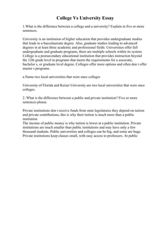 College Vs University Essay
1.What is the difference between a college and a university? Explain in five or more
sentences.
University is an institution of higher education that provides undergraduate studies
that leads to a baccalaureate degree. Also, graduate studies leading to advanced
degrees in at least three academic and professional fields. Universities offer full
undergraduate and graduate programs, there are multiple schools within its system.
College is a postsecondary educational institution that provides instruction beyond
the 12th grade level in programs that meets the requirements for a associate,
bachelor s, or graduate level degree. Colleges offer more options and often don t offer
master s programs.
a.Name two local universities that were once colleges
University of Florida and Keiser University are two local universities that were once
colleges.
2. What is the difference between a public and private institution? Five or more
sentences please.
Private institutions don t receive funds from state legislatures they depend on tuition
and private contributions, this is why their tuition is much more than a public
institution
The income of public money is why tuition is lower at a public institution. Private
institutions are much smaller than public institutions and may have only a few
thousand students. Public universities and colleges can be big, and some are huge.
Private institutions keep classes small, with easy access to professors. At public
 