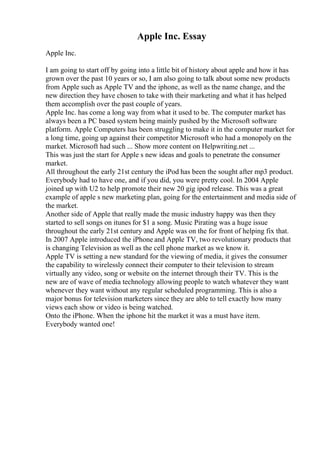 Apple Inc. Essay
Apple Inc.
I am going to start off by going into a little bit of history about apple and how it has
grown over the past 10 years or so, I am also going to talk about some new products
from Apple such as Apple TV and the iphone, as well as the name change, and the
new direction they have chosen to take with their marketing and what it has helped
them accomplish over the past couple of years.
Apple Inc. has come a long way from what it used to be. The computer market has
always been a PC based system being mainly pushed by the Microsoft software
platform. Apple Computers has been struggling to make it in the computer market for
a long time, going up against their competitor Microsoft who had a monopoly on the
market. Microsoft had such ... Show more content on Helpwriting.net ...
This was just the start for Apple s new ideas and goals to penetrate the consumer
market.
All throughout the early 21st century the iPod has been the sought after mp3 product.
Everybody had to have one, and if you did, you were pretty cool. In 2004 Apple
joined up with U2 to help promote their new 20 gig ipod release. This was a great
example of apple s new marketing plan, going for the entertainment and media side of
the market.
Another side of Apple that really made the music industry happy was then they
started to sell songs on itunes for $1 a song. Music Pirating was a huge issue
throughout the early 21st century and Apple was on the for front of helping fix that.
In 2007 Apple introduced the iPhone and Apple TV, two revolutionary products that
is changing Television as well as the cell phone market as we know it.
Apple TV is setting a new standard for the viewing of media, it gives the consumer
the capability to wirelessly connect their computer to their television to stream
virtually any video, song or website on the internet through their TV. This is the
new are of wave of media technology allowing people to watch whatever they want
whenever they want without any regular scheduled programming. This is also a
major bonus for television marketers since they are able to tell exactly how many
views each show or video is being watched.
Onto the iPhone. When the iphone hit the market it was a must have item.
Everybody wanted one!
 