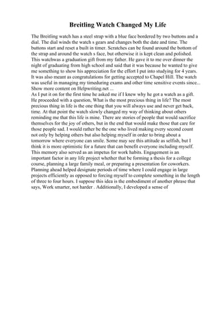 Breitling Watch Changed My Life
The Breitling watch has a steel strap with a blue face bordered by two buttons and a
dial. The dial winds the watch s gears and changes both the date and time. The
buttons start and reset a built in timer. Scratches can be found around the bottom of
the strap and around the watch s face, but otherwise it is kept clean and polished.
This watchwas a graduation gift from my father. He gave it to me over dinner the
night of graduating from high school and said that it was because he wanted to give
me something to show his appreciation for the effort I put into studying for 4 years.
It was also meant as congratulations for getting accepted to Chapel Hill. The watch
was useful in managing my timeduring exams and other time sensitive events since...
Show more content on Helpwriting.net ...
As I put it on for the first time he asked me if I knew why he got a watch as a gift.
He proceeded with a question, What is the most precious thing in life? The most
precious thing in life is the one thing that you will always use and never get back,
time. At that point the watch slowly changed my way of thinking about others
reminding me that this life is mine. There are stories of people that would sacrifice
themselves for the joy of others, but in the end that would make those that care for
those people sad. I would rather be the one who lived making every second count
not only by helping others but also helping myself in order to bring about a
tomorrow where everyone can smile. Some may see this attitude as selfish, but I
think it is more optimistic for a future that can benefit everyone including myself.
This memory also served as an impetus for work habits. Engagement is an
important factor in any life project whether that be forming a thesis for a college
course, planning a large family meal, or preparing a presentation for coworkers.
Planning ahead helped designate periods of time where I could engage in large
projects efficiently as opposed to forcing myself to complete something in the length
of three to four hours. I suppose this idea is the embodiment of another phrase that
says, Work smarter, not harder . Additionally, I developed a sense of
 
