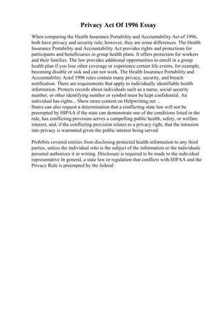 Privacy Act Of 1996 Essay
When comparing the Health Insurance Portability and Accountability Act of 1996,
both have privacy and security rule, however, they are some differences. The Health
Insurance Portability and Accountability Act provides rights and protections for
participants and beneficiaries in group health plans. It offers protection for workers
and their families. The law provides additional opportunities to enroll in a group
health plan if you lose other coverage or experience certain life events, for example,
becoming disable or sick and can not work. The Health Insurance Portability and
Accountability Actof 1996 rules contain many privacy, security, and breach
notification. There are requirements that apply to individually identifiable health
information. Protects records about individuals such as a name, social security
number, or other identifying number or symbol must be kept confidential. An
individual has rights... Show more content on Helpwriting.net ...
States can also request a determination that a conflicting state law will not be
preempted by HIPAA if the state can demonstrate one of the conditions listed in the
rule, has conflicting provision serves a compelling public health, safety, or welfare
interest, and, if the conflicting provision relates to a privacy right, that the intrusion
into privacy is warranted given the public interest being served.
Prohibits covered entities from disclosing protected health information to any third
parties, unless the individual who is the subject of the information or the individuals
personal authorizes it in writing. Disclosure is required to be made to the individual
representative In general, a state law or regulation that conflicts with HIPAA and the
Privacy Rule is preempted by the federal
 