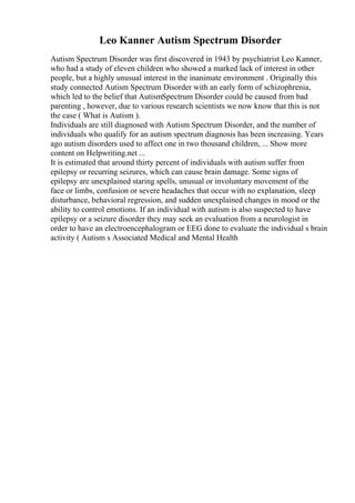 Leo Kanner Autism Spectrum Disorder
Autism Spectrum Disorder was first discovered in 1943 by psychiatrist Leo Kanner,
who had a study of eleven children who showed a marked lack of interest in other
people, but a highly unusual interest in the inanimate environment . Originally this
study connected Autism Spectrum Disorder with an early form of schizophrenia,
which led to the belief that AutismSpectrum Disorder could be caused from bad
parenting , however, due to various research scientists we now know that this is not
the case ( What is Autism ).
Individuals are still diagnosed with Autism Spectrum Disorder, and the number of
individuals who qualify for an autism spectrum diagnosis has been increasing. Years
ago autism disorders used to affect one in two thousand children, ... Show more
content on Helpwriting.net ...
It is estimated that around thirty percent of individuals with autism suffer from
epilepsy or recurring seizures, which can cause brain damage. Some signs of
epilepsy are unexplained staring spells, unusual or involuntary movement of the
face or limbs, confusion or severe headaches that occur with no explanation, sleep
disturbance, behavioral regression, and sudden unexplained changes in mood or the
ability to control emotions. If an individual with autism is also suspected to have
epilepsy or a seizure disorder they may seek an evaluation from a neurologist in
order to have an electroencephalogram or EEG done to evaluate the individual s brain
activity ( Autism s Associated Medical and Mental Health
 