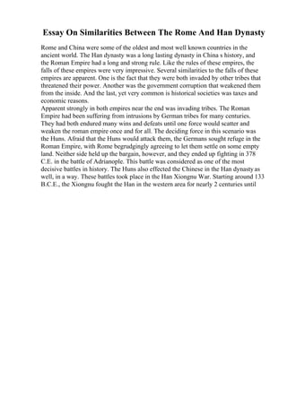 Essay On Similarities Between The Rome And Han Dynasty
Rome and China were some of the oldest and most well known countries in the
ancient world. The Han dynasty was a long lasting dynasty in China s history, and
the Roman Empire had a long and strong rule. Like the rules of these empires, the
falls of these empires were very impressive. Several similarities to the falls of these
empires are apparent. One is the fact that they were both invaded by other tribes that
threatened their power. Another was the government corruption that weakened them
from the inside. And the last, yet very common is historical societies was taxes and
economic reasons.
Apparent strongly in both empires near the end was invading tribes. The Roman
Empire had been suffering from intrusions by German tribes for many centuries.
They had both endured many wins and defeats until one force would scatter and
weaken the roman empire once and for all. The deciding force in this scenario was
the Huns. Afraid that the Huns would attack them, the Germans sought refuge in the
Roman Empire, with Rome begrudgingly agreeing to let them settle on some empty
land. Neither side held up the bargain, however, and they ended up fighting in 378
C.E. in the battle of Adrianople. This battle was considered as one of the most
decisive battles in history. The Huns also effected the Chinese in the Han dynastyas
well, in a way. These battles took place in the Han Xiongnu War. Starting around 133
B.C.E., the Xiongnu fought the Han in the western area for nearly 2 centuries until
 