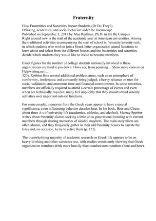 Fraternity
How Fraternities and Sororities Impact Students (Or Do They?)
Drinking, academics, and social behavior under the microscope
Published on September 1, 2011 by Alan Reifman, Ph.D. in On the Campus
Right around now is the start of the academic year at American universities. Among
the traditional activities accompanying the start of school is fraternity/sorority rush,
in which students who wish to join a Greek letter organization attend functions to
learn about and select from the different houses and the fraternities and sororities
decide which students they would like to invite to become members.
Exact figures for the number of college students nationally involved in these
organizations are hard to pin down. However, from perusing ... Show more content on
Helpwriting.net ...
320). Robbins lists several additional problem areas, such as an atmosphere of
conformity, intolerance, and constantly being judged; a heavy reliance on men for
social validation; and enormous time and financial commitments. In some sororities,
members are officially required to attend a certain percentage of events and even
when not technically required, many feel implicitly that they should attend sorority
activities over important outside functions.
For some people, memories from the Greek years appear to have a special
significance, even influencing behavior decades later. In his book, Beer and Circus
about three A s of university life (academics, athletics, and alcohol), Murray Sperber
writes about fraternity alumni seeking a little cross generational bonding with current
members through sharing memories of alcohol mayhem. The main storytellers are
often alumni, and they frequently gather in their old fraternity houses to narrate the
tales and, on occasion, to try to relive them (p. 152).
The overwhelming majority of academic research on Greek life appears to be on
heavy drinking and other substance use, with studies consistently showing that Greek
organization members drink more heavily than matched non members (here and here).
 