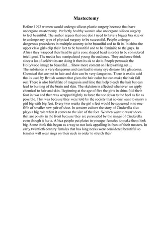 Mastectomy
Before 1992 women would undergo silicon plastic surgery because that have
undergone mastectomy. Perfectly healthy women also undergone silicon surgery
to feel beautiful. The author argues that one don t need to have a bigger bra size or
to undergo any type of physical surgery to be successful. People undergo
dangerous procedures in multiple country to be beautiful and to fit in. In china the
upper class girls clip their feet to be beautiful and to be feminine to the guys. In
Africa they wrapped their head to get a cone shaped head in order to be considered
intelligent. The media has manipulated young the audience. They audience think
since a lot of celebrities are doing it then its ok to do it. People persuade the
Hollywood image to beautiful.... Show more content on Helpwriting.net ...
The substance is very dangerous and can lead to many eye disease like glaucoma.
Chemical that are put in hair and skin can be very dangerous. There is oxalic acid
that is used by British women that gives the hair color but can make the hair fall
out. There is also bisfulfate of magnesia and lime that help bleach the hair but can
lead to burning of the brain and skin. The skeleton is affected whenever we apply
chemical to hair and skin. Beginning at the age of five the girls in china fold their
foot in two and then was wrapped tightly to force the toe down to the heel as far as
possible. That was because they were told by the society that no one want to marry a
girl big with big feet. Every two weeks the girl s feet would be squeezed in to one
fifth of smaller new pair of shoe. In western culture the story of Cinderella also
plays a big role when it comes to the size of the foot. Women want to wear shoes
that are pointy in the front because they are persuaded by the image of Cinderella
even though it hurts. Africa people put plates in younger females to make them look
big. Some think this began as a way to not look appalling in front of their masters. In
early twentieth century females that has long necks were considered beautiful so
females will wear rings on their neck in order to stretch their
 