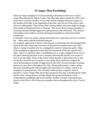 12 Angry Men Psychology
There are many examples of social psychology illustrated in the movie Twelve
Angry Men directed by Sidney Lumet. This film takes place around the 1950 s and
jurors have to choose whether or not a man will be charged innocent or guilty on
the murder of his dad. In the beginning of the film, only eleven of the twelve men
choose to plead guilty. Then shortly after a strong debate, the jurors begin to change
their minds to charging the boy as innocent. This movie shows strong examples of
social psychology through aggression, group process and conformity. This analysis
will explain some of these social psychological examples in much more detail.
Conformity
Conformity is the way people change their behaviors so that they can fit in or follow
the ... Show more content on Helpwriting.net ...
For example, aggression is shown when the jury is discussing who has changed their
mind on the vote. Some and even most of the jurors are mad because one of the
others is trying to explain why he s changed his mind on voting non guilty. Many
of the examples of aggression come from the frustration of the jury against each
other. There is a moment when a switchblade acts as a sign of aggression by one of
the jurors showing one how to use it properly showing that the boy was aware of
how to use the blade. Some of the scenes where the jury is discussing why or why
not the boy should be proven guilty or non guilty show conform to support the
social psychological example of aggression in this film. Several examples of group
process are also shown throughout this film. Group polarization is when a group
discusses something that will strengthen the main point of a subject, which is an
example of a group process. This normally leads towards a negative shift in
decisions. Twelve Angry Men shows these processes but only with ridicule by Fonda
and his allies. Group process includes things like group polarization, social
compensation, groupthink and social loafing. Another example of group process
shown in this film is All of these are examples shown throughout the movie Twelve
Angry
 