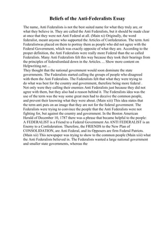 Beliefs of the Anti-Federalists Essay
The name, Anti Federalists is not the best suited name for what they truly are, or
what they believe in. They are called the Anti Federalists, but it should be made clear
at once that they were not Anti Federal at all. (Main xi) Originally, the word
federalist, meant anyone who supported the Articles of Confederation. The term Anti
Federalistwas placed on them to portray them as people who did not agree with the
Federal Government, which was exactly opposite of what they are. According to the
proper definition, the Anti Federalists were really more Federal than the so called
Federalists. Many Anti Federalists felt this way because they took their bearings from
the principles of federalismlaid down in the Articles. ... Show more content on
Helpwriting.net ...
They thought that the national government would soon dominate the state
governments. The Federalists started calling the groups of people who disagreed
with them the Anti Federalists. The Federalists felt that what they were trying to
do what was best for the country and government, therefore being more federal .
Not only were they calling their enemies Anti Federalists just because they did not
agree with them, but they also had a reason behind it. The Federalists idea was the
use of the term was the way some great men had to deceive the common people,
and prevent their knowing what they were about. (Main xiii) This idea states that
the term anti puts on an image that they are not for the federal government. The
Federalists were trying to convince the people that the Anti Federalists were not
fighting for, but against the country and government. In the Boston American
Herald of December 10, 1787 there was a phrase that became helpful to the people:
A FEDERALIST is a Friend to a Federal Government An ANTI FEDERALIST is an
Enemy to a Confederation. Therefore, the FRIENDS to the New Plan of
CONSOLIDATION, are Anti Federal, and its Opposers are firm Federal Patriots.
(Main xii) This newspaper was trying to show to the common people (Main xiii) what
the Anti Federalists believed in. The Federalists wanted a large national government
and smaller state governments, whereas the
 