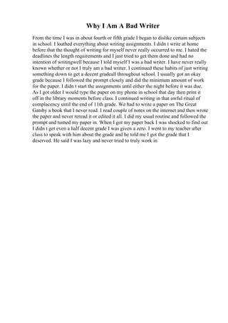 Why I Am A Bad Writer
From the time I was in about fourth or fifth grade I began to dislike certain subjects
in school. I loathed everything about writing assignments. I didn t write at home
before that the thought of writing for myself never really occurred to me. I hated the
deadlines the length requirements and I just tried to get them done and had no
intention of writingwell because I told myself I was a bad writer. I have never really
known whether or not I truly am a bad writer. I continued these habits of just writing
something down to get a decent gradeall throughout school. I usually got an okay
grade because I followed the prompt closely and did the minimum amount of work
for the paper. I didn t start the assignments until either the night before it was due.
As I got older I would type the paper on my phone in school that day then print it
off in the library moments before class. I continued writing in that awful ritual of
complacency until the end of 11th grade. We had to write a paper on The Great
Gatsby a book that I never read. I read couple of notes on the internet and then wrote
the paper and never reread it or edited it all. I did my usual routine and followed the
prompt and turned my paper in. When I got my paper back I was shocked to find out
I didn t get even a half decent grade I was given a zero. I went to my teacher after
class to speak with him about the grade and he told me I got the grade that I
deserved. He said I was lazy and never tried to truly work in
 