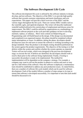 The Software Development Life Cycle
The software development life cycle is utilized by the software industry to design,
develop, and test software. The objective of the SDLC is to provide high quality
software that exceeds customer expectations and meets timeframes and cost
expectations. This paper will provide a brief overview of the SDLC and the
various stages throughout the life cycle. There are various SDLC models such as
the waterfall, agile, and rapid development. The writer will describe traditional
waterfall method utilized at his current place of employment and discuss areas for
improvement. The SDLC could be utilized by organizations as a methodology to
implement software projects as the cycle provides guidance on how to develop,
maintain, replace, or enhance... Show more content on Helpwriting.net ...
Programming code will build based on the design. If the design was documented
and completed in an organized manner, this phase should be completed without
major interruptions or issues. In addition, during the phase, developers should
develop test cases for end users to ensure the software is working according to the
design standards. Once the product is developed, testing should be performed on
the system against the product requirements. The objective of the testing is to find
defects within the system and confirm whether the system operates as expected.
Testers will use test scripts, which were designed in the previous development
stage, to execute the test. If defects are identified, the developers should work to
resolve them prior to the software being implemented. Finally, if testing is
successful, the product is ready to be implemented. The method for
implementation will be dependent on the company s strategy. For example, a
company may want to roll out the product in phases to various end users or may
opt for a full rollout of the software. Once the software is deployed, a maintenance
team should be established to address any post production issues. As stated before,
there are a number of software life cycle models which can be used for software
development. Each of the models follows a number of steps unique to its type to
ensure that software is developed successfully. It is important to note that each model
should be discussed in its
 