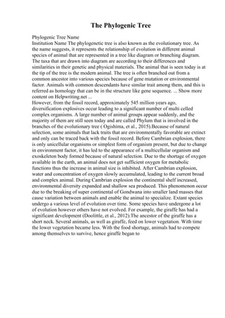 The Phylogenic Tree
Phylogenic Tree Name
Institution Name The phylogenetic tree is also known as the evolutionary tree. As
the name suggests, it represents the relationship of evolution in different animal
species of animal that are represented in a tree like diagram or branching diagram.
The taxa that are drawn into diagram are according to their differences and
similarities in their genetic and physical materials. The animal that is seen today is at
the tip of the tree is the modern animal. The tree is often branched out from a
common ancestor into various species because of gene mutation or environmental
factor. Animals with common descendants have similar trait among them, and this is
referred as homology that can be in the structure like gene sequence. ... Show more
content on Helpwriting.net ...
However, from the fossil record, approximately 545 million years ago,
diversification explosives occur leading to a significant number of multi celled
complex organisms. A large number of animal groups appear suddenly, and the
majority of them are still seen today and are called Phylum that is involved in the
branches of the evolutionary tree ( Ogishima, et al., 2015).Because of natural
selection, some animals that lack traits that are environmentally favorable are extinct
and only can be traced back with the fossil record. Before Cambrian explosion, there
is only unicellular organisms or simplest form of organism present, but due to change
in environment factor, it has led to the appearance of a multicellular organism and
exoskeleton body formed because of natural selection. Due to the shortage of oxygen
available in the earth, an animal does not get sufficient oxygen for metabolic
functions thus the increase in animal size is inhibited. After Cambrian explosion,
water and concentration of oxygen slowly accumulated, leading to the current broad
and complex animal. During Cambrian explosion the continental shelf increased,
environmental diversity expanded and shallow sea produced. This phenomenon occur
due to the breaking of super continental of Gondwana into smaller land masses that
cause variation between animals and enable the animal to specialize. Extant species
undergo a various level of evolution over time. Some species have undergone a lot
of evolution however others have not evolved. For example, the giraffe has had a
significant development (Doolittle, et al., 2012).The ancestor of the giraffe has a
short neck. Several animals, as well as giraffe, feed on lower vegetation. With time
the lower vegetation became less. With the food shortage, animals had to compete
among themselves to survive, hence giraffe began to
 