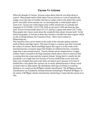 Tucson Vs Arizona
When the thought of Tucson, Arizona comes about what do you think about or
expect?. Most people tend to think about Tucson arizona as a sort of typically dry
muggy every day type of weather and also as a place where only plants like cactus
grows, but really tucson arizona isn t as stereotypically as what people make it
seem to be. Tucson one of the largest cities within arizona has an Latitude and
longitude of 32.253460, 110.911789. With an elevation 2,388 and from the data
chart Tucson Arizona holds about 527,151 and has a square mile about 226.7 miles.
Most people don t know much about the wonderful facts about Arizona itself . In the
article Geography of Arizona it states that Arizona is divided into three regions which
are the Colorado plateau, the Transition Zone... Show more content on
Helpwriting.net ...
The transition Zone can be found on the south of the colorado plateau and also
north of Basin and ridge region. This type of reign is a narrow type that is towards
the valleys of arizona. Basin and Ridge region this region is in the south of the
transition but has a moutain ranges that borders of california but has a mountain
range that is also around arizona . Tucson climate can be categorized as a steppe
climate which is located in the high mountain which allows closer to moist air that
is coming from the ocean and also tropical climate. Seeing that it s mostly dry the
precipitate is at a high time low because of its less rainfall that occurs trees and
other sorts of plants that need water daily are hard to grow because of its lack of
rainfall that s why plants like cactuses are so easily spotted because it doesn t need
as much water as other plants. By identifying what type of climate it would be
labeled as we would use the KГ¶ppen climate classification. The KГ¶ppen climate
classification was founded by German botanist climatologist Wladimir KГ¶ppen. In
the article of KГ¶ppen climate classification climatology it states that the reason as to
why
 