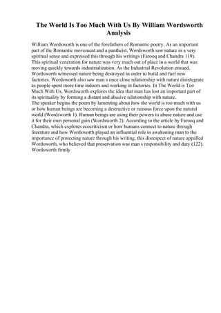 The World Is Too Much With Us By William Wordsworth
Analysis
William Wordsworth is one of the forefathers of Romantic poetry. As an important
part of the Romantic movement and a pantheist, Wordsworth saw nature in a very
spiritual sense and expressed this through his writings (Farooq and Chandra 119).
This spiritual veneration for nature was very much out of place in a world that was
moving quickly towards industrialization. As the Industrial Revolution ensued,
Wordsworth witnessed nature being destroyed in order to build and fuel new
factories. Wordsworth also saw man s once close relationship with nature disintegrate
as people spent more time indoors and working in factories. In The World is Too
Much With Us, Wordsworth explores the idea that man has lost an important part of
its spirituality by forming a distant and abusive relationship with nature.
The speaker begins the poem by lamenting about how the world is too much with us
or how human beings are becoming a destructive or ruinous force upon the natural
world (Wordsworth 1). Human beings are using their powers to abuse nature and use
it for their own personal gain (Wordsworth 2). According to the article by Farooq and
Chandra, which explores ecocriticism or how humans connect to nature through
literature and how Wordsworth played an influential role in awakening man to the
importance of protecting nature through his writing, this disrespect of nature appalled
Wordsworth, who believed that preservation was man s responsibility and duty (122).
Wordsworth firmly
 