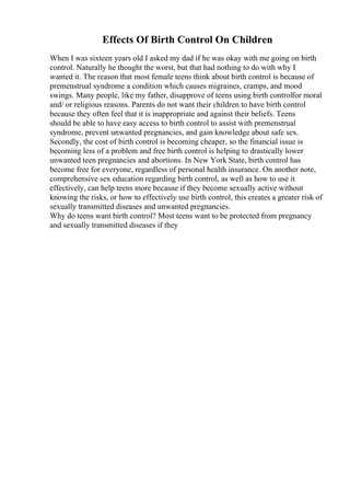Effects Of Birth Control On Children
When I was sixteen years old I asked my dad if he was okay with me going on birth
control. Naturally he thought the worst, but that had nothing to do with why I
wanted it. The reason that most female teens think about birth control is because of
premenstrual syndrome a condition which causes migraines, cramps, and mood
swings. Many people, like my father, disapprove of teens using birth controlfor moral
and/ or religious reasons. Parents do not want their children to have birth control
because they often feel that it is inappropriate and against their beliefs. Teens
should be able to have easy access to birth control to assist with premenstrual
syndrome, prevent unwanted pregnancies, and gain knowledge about safe sex.
Secondly, the cost of birth control is becoming cheaper, so the financial issue is
becoming less of a problem and free birth control is helping to drastically lower
unwanted teen pregnancies and abortions. In New York State, birth control has
become free for everyone, regardless of personal health insurance. On another note,
comprehensive sex education regarding birth control, as well as how to use it
effectively, can help teens more because if they become sexually active without
knowing the risks, or how to effectively use birth control, this creates a greater risk of
sexually transmitted diseases and unwanted pregnancies.
Why do teens want birth control? Most teens want to be protected from pregnancy
and sexually transmitted diseases if they
 