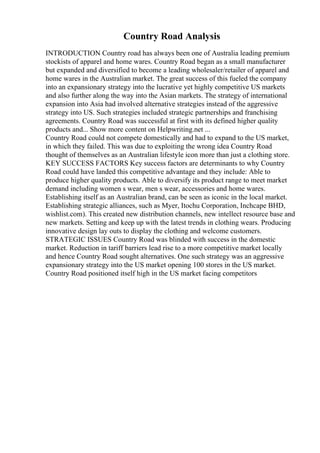 Country Road Analysis
INTRODUCTION Country road has always been one of Australia leading premium
stockists of apparel and home wares. Country Road began as a small manufacturer
but expanded and diversified to become a leading wholesaler/retailer of apparel and
home wares in the Australian market. The great success of this fueled the company
into an expansionary strategy into the lucrative yet highly competitive US markets
and also further along the way into the Asian markets. The strategy of international
expansion into Asia had involved alternative strategies instead of the aggressive
strategy into US. Such strategies included strategic partnerships and franchising
agreements. Country Road was successful at first with its defined higher quality
products and... Show more content on Helpwriting.net ...
Country Road could not compete domestically and had to expand to the US market,
in which they failed. This was due to exploiting the wrong idea Country Road
thought of themselves as an Australian lifestyle icon more than just a clothing store.
KEY SUCCESS FACTORS Key success factors are determinants to why Country
Road could have landed this competitive advantage and they include: Able to
produce higher quality products. Able to diversify its product range to meet market
demand including women s wear, men s wear, accessories and home wares.
Establishing itself as an Australian brand, can be seen as iconic in the local market.
Establishing strategic alliances, such as Myer, Itochu Corporation, Inchcape BHD,
wishlist.com). This created new distribution channels, new intellect resource base and
new markets. Setting and keep up with the latest trends in clothing wears. Producing
innovative design lay outs to display the clothing and welcome customers.
STRATEGIC ISSUES Country Road was blinded with success in the domestic
market. Reduction in tariff barriers lead rise to a more competitive market locally
and hence Country Road sought alternatives. One such strategy was an aggressive
expansionary strategy into the US market opening 100 stores in the US market.
Country Road positioned itself high in the US market facing competitors
 