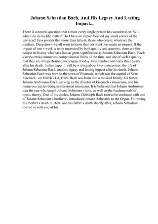 Johann Sebastian Bach, And His Legacy And Lasting
Impact...
There is a natural question that almost every single person has wondered on; Will
what I do in my life matter? Do I have an impact beyond my small corner of the
universe? Few ponder that more than Artists, those who create, whatever the
medium. Deep down we all want to know that our work has made an impact. If the
impact of one s work is to be measured by both quality and quantity, there are few
people in history who have had as great significance as Johann Sebastian Bach. Bach
s works broke numerous compositional limits of the time, and are of such a quality
that they are still performed and enjoyed today, two hundred and sixty three years
after his death. In this paper, I will be writing about two main points: the life of
Johann Sebastian Bach, and his legacy and lasting impact after his death. Johann
Sebastian Bach was born in the town of Eisenach, which was the capital of Saxe
Eisenach , on March 21st, 1685. Bach was born into a musical family, his father,
Johann Ambrosius Bach, serving as the director of Eisenach s musicians, and his
numerous uncles being professional musicians. It is believed that Johann Ambrosius
was the one who taught Johann Sebastian violin, as well as the fundamentals of
music theory. One of his uncles, Johann Christoph Bach (not to be confused with one
of Johann Sebastian s brothers), introduced Johann Sebastian to the Organ. Following
his mother s death in 1694, and his father s death shortly after, Johann Sebastian
moved in with one of his
 