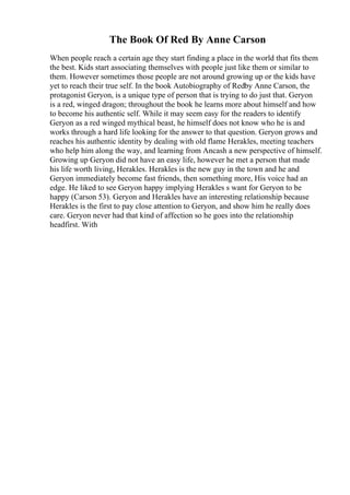 The Book Of Red By Anne Carson
When people reach a certain age they start finding a place in the world that fits them
the best. Kids start associating themselves with people just like them or similar to
them. However sometimes those people are not around growing up or the kids have
yet to reach their true self. In the book Autobiography of Redby Anne Carson, the
protagonist Geryon, is a unique type of person that is trying to do just that. Geryon
is a red, winged dragon; throughout the book he learns more about himself and how
to become his authentic self. While it may seem easy for the readers to identify
Geryon as a red winged mythical beast, he himself does not know who he is and
works through a hard life looking for the answer to that question. Geryon grows and
reaches his authentic identity by dealing with old flame Herakles, meeting teachers
who help him along the way, and learning from Ancash a new perspective of himself.
Growing up Geryon did not have an easy life, however he met a person that made
his life worth living, Herakles. Herakles is the new guy in the town and he and
Geryon immediately become fast friends, then something more, His voice had an
edge. He liked to see Geryon happy implying Herakles s want for Geryon to be
happy (Carson 53). Geryon and Herakles have an interesting relationship because
Herakles is the first to pay close attention to Geryon, and show him he really does
care. Geryon never had that kind of affection so he goes into the relationship
headfirst. With
 