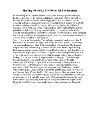 Hosting Overtake The Norm Of The Internet
Introduction [List of Coupons Will be done by Our Team] Arguably hosting is
hosting is essential for the healthy and efficient working of what we now call the
Internet. Without the existence of Hosting providers, it is very evident that we
would be looking at a much more sparsely populated internet. Simply put most start
up would probably be unable to keep up with the cost of going the self hosted
dedicated server route, that hosted companies have all but replaced in this current
period of the digital age. Hosting companies fill a very important niche that has
evolved from being merely a niche to becoming an industry standard. It can be argued
that hosting is no longer the exception when it comes to online businesses but rather it
... Show more content on Helpwriting.net ...
Step 1: Go to www.hostpapa.in . This will take you to their landing page. Step 2:
Go down to the bottom of the page. Click on the get started button. This will take
you to the packages page. Step 3: Pick the package of your choice. The discount
coupon should be automatically calculated into the price. Step 4: If you already
have a domain name, you can transfer it here. If not you can say you do not have a
domain name. Step 5: Here you choose your plan as well as the period of your plan
. This is the page where you also get to select the added features you need such as
backup. You also get to insert your promo code on this page. You will then go
through checkout as you would with any other online payment. Notable
Advantages of HostPapa Coupon What are the advantages of using BlueHost s
Coupon codes? HostPapa may have some notable status among the hosting
companies in India, but what are the advantages of using this hosting provider?
Why use HostPapa? Drag and Drop Website Builder HostPapa has a super easy to
use Drag and Drop Website Builder. This means that anything you put on the site
will be exactly where you want it to be, no hassles. You will be able to have an idea
of what your site will look like as you build. This is especially important for those
with no knowledge of coding, but who wish to stay relevant in this digital world.
Using the HostPapa Promo coupons allows you to take advantage of this useful
 