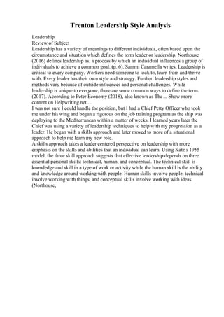 Trenton Leadership Style Analysis
Leadership
Review of Subject
Leadership has a variety of meanings to different individuals, often based upon the
circumstance and situation which defines the term leader or leadership. Northouse
(2016) defines leadership as, a process by which an individual influences a group of
individuals to achieve a common goal. (p. 6). Sammi Caramella writes, Leadership is
critical to every company. Workers need someone to look to, learn from and thrive
with. Every leader has their own style and strategy. Further, leadership styles and
methods vary because of outside influences and personal challenges. While
leadership is unique to everyone, there are some common ways to define the term.
(2017). According to Peter Economy (2018), also known as The ... Show more
content on Helpwriting.net ...
I was not sure I could handle the position, but I had a Chief Petty Officer who took
me under his wing and began a rigorous on the job training program as the ship was
deploying to the Mediterranean within a matter of weeks. I learned years later the
Chief was using a variety of leadership techniques to help with my progression as a
leader. He began with a skills approach and later moved to more of a situational
approach to help me learn my new role.
A skills approach takes a leader centered perspective on leadership with more
emphasis on the skills and abilities that an individual can learn. Using Katz s 1955
model, the three skill approach suggests that effective leadership depends on three
essential personal skills: technical, human, and conceptual. The technical skill is
knowledge and skill in a type of work or activity while the human skill is the ability
and knowledge around working with people. Human skills involve people, technical
involve working with things, and conceptual skills involve working with ideas
(Northouse,
 