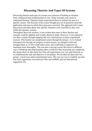 Discussing Theories And Types Of Systems
Discussing theories and types of systems was a process of looking at situation
from a distanced and unrelated point of view. Some concepts were easier to
understand because I had previously experienced them or realized my part in a
specific system. The first part of the course brought up a lot of questions about the
application and ways in which these processes occurred. This approach led to many
discussions and ideas about why specific situations were classified as they were
within the dynamic systems.
Throughout these last sessions, it was evident that many of these theories and
concepts could be applied, and visually placed on maps. However, it was represent
our ideas visually through mapping that was a hard process in these experiential
sessions. This became our complicated system through the project. As we looked
retrospectively through our progress in each session, we changed words and
arranged ideas as we felt would make sense, and would help us represent our
intentions more thoroughly. This was also a moving system that led us to different
ways of thinking and understanding others worldview thus increasing our complexity.
My group chose an idea fairly fast. Our self organization was very goal directed, as
we understood the task and objective of our project. We divided our ideas into two
groups, a local issue and an international issue. This was our way to simplify our task.
Our local suggestions were between Uber and AirBnB, and our international
suggestion was
 