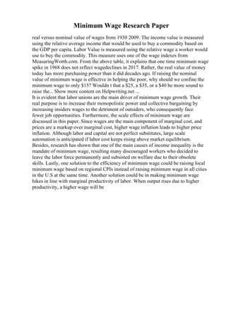 Minimum Wage Research Paper
real versus nominal value of wages from 1930 2009. The income value is measured
using the relative average income that would be used to buy a commodity based on
the GDP per capita. Labor Value is measured using the relative wage a worker would
use to buy the commodity. This measure uses one of the wage indexes from
MeasuringWorth.com. From the above table, it explains that one time minimum wage
spike in 1968 does not reflect wagedeclines in 2017. Rather, the real value of money
today has more purchasing power than it did decades ago. If raising the nominal
value of minimum wage is effective in helping the poor, why should we confine the
minimum wage to only $15? Wouldn t that a $25, a $35, or a $40 be more sound to
raise the... Show more content on Helpwriting.net ...
It is evident that labor unions are the main driver of minimum wage growth. Their
real purpose is to increase their monopolistic power and collective bargaining by
increasing insiders wages to the detriment of outsiders, who consequently face
fewer job opportunities. Furthermore, the scale effects of minimum wage are
discussed in this paper. Since wages are the main component of marginal cost, and
prices are a markup over marginal cost, higher wage inflation leads to higher price
inflation. Although labor and capital are not perfect substitutes, large scale
automation is anticipated if labor cost keeps rising above market equilibrium.
Besides, research has shown that one of the main causes of income inequality is the
mandate of minimum wage, resulting many discouraged workers who decided to
leave the labor force permanently and subsisted on welfare due to their obsolete
skills. Lastly, one solution to the efficiency of minimum wage could be raising local
minimum wage based on regional CPIs instead of raising minimum wage in all cities
in the U.S at the same time. Another solution could be in making minimum wage
hikes in line with marginal productivity of labor. When output rises due to higher
productivity, a higher wage will be
 