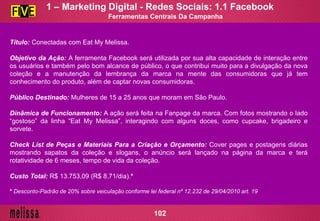 Ferramentas Centrais Da Campanha
Título: Conectadas com Eat My Melissa.
Objetivo da Ação: A ferramenta Facebook será utilizada por sua alta capacidade de interação entre
os usuários e também pelo bom alcance de público, o que contribui muito para a divulgação da nova
coleção e a manutenção da lembrança da marca na mente das consumidoras que já tem
conhecimento do produto, além de captar novas consumidoras.
Público Destinado: Mulheres de 15 a 25 anos que moram em São Paulo.
Dinâmica de Funcionamento: A ação será feita na Fanpage da marca. Com fotos mostrando o lado
“gostoso” da linha “Eat My Melissa”, interagindo com alguns doces, como cupcake, brigadeiro e
sorvete.
Check List de Peças e Materiais Para a Criação e Orçamento: Cover pages e postagens diárias
mostrando sapatos da coleção e slogans, o anúncio será lançado na página da marca e terá
rotatividade de 6 meses, tempo de vida da coleção.
Custo Total: R$ 13.753,09 (R$ 8,71/dia).*
* Desconto-Padrão de 20% sobre veiculação conforme lei federal nº 12.232 de 29/04/2010 art. 19
1 – Marketing Digital - Redes Sociais: 1.1 Facebook
102
 