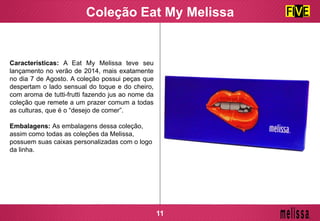 Coleção Eat My Melissa
Características: A Eat My Melissa teve seu
lançamento no verão de 2014, mais exatamente
no dia 7 de Agosto. A coleção possui peças que
despertam o lado sensual do toque e do cheiro,
com aroma de tutti-frutti fazendo jus ao nome da
coleção que remete a um prazer comum a todas
as culturas, que é o “desejo de comer”.
Embalagens: As embalagens dessa coleção,
assim como todas as coleções da Melissa,
possuem suas caixas personalizadas com o logo
da linha.
11
 
