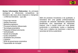 Outras Informações Relevantes: As principais
vantagens e diferenciais competitivos da
Grendene são seus ativos tangíveis e intangíveis
– o DNA da Grendene – que são:
* Força das marcas
* Solidez financeira
* Marketing agressivo
* Processo produtivo diferenciado
* Tecnologia proprietária
* Pesquisa & Desenvolvimento
* Verticalização
* Escala de produção
* Custo competitivo
* Qualidade dos produtos
* Logística
* Nível de governança corporativa
* Capacidade de inovação
Além de produtos inovadores e de qualidade, a
Grendene tem uma gestão profissionalizada,
composta de pessoas talentosas pesquisando
tendências, com capacidade de interpretar,
traduzir, criar e lançar moda em nível global,
produzindo e controlando custos e despesas.
Tudo com o objetivo de maximizar o retorno do
acionista de forma sustentável.
113
 