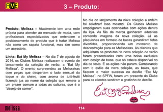Produto: Melissa – Atualmente tem uma rede
própria para atender ao mercado de moda, com
profissionais especializados que entendem o
posicionamento do produto que é tratar Melissa
não como um sapato funcional, mas sim como
um acessório.
Linha: Eat My Melissa – No dia 7 de agosto de
2014, os Clubes Melissa realizaram o evento de
lançamento da coleção de verão, a “Eat My
Melissa”. O evento surpreendeu as Melisseiras
com peças que despertam o lado sensual do
toque e do cheiro, com aroma de tutti-frutti
fazendo jus ao nome da coleção que remete a
um prazer comum a todas as culturas, que é o
“desejo de comer”.
No dia do lançamento da nova coleção a ordem
foi celebrar! Isso mesmo. Os Clubes Melissa
empolgaram suas convidadas com ações dentro
da loja. As fãs da marca ganharam adesivos
contendo imagens da nova coleção. Já as
plaquinhas em formato de bocas garantiram fotos
divertidas, proporcionando um momento de
descontração para as Melisseiras. As clientes que
adquiriram os produtos da nova coleção de verão
foram presenteadas com uma bolsa exclusiva
com design de boca, que só esteve disponível no
dia da festa. E as ações não param. Combinando
com o estilo da nova coleção, as balas, que
fizeram o maior sucesso no desfile “Eat My
Melissa”, no SPFW, foram um presente do Clube
para as clientes sentirem o gostinho do desfile.
114
3 – Produto:
 