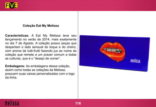 Coleção Eat My Melissa
Características: A Eat My Melissa teve seu
lançamento no verão de 2014, mais exatamente
no dia 7 de Agosto. A coleção possui peças que
despertam o lado sensual do toque e do cheiro,
com aroma de tutti-frutti fazendo jus ao nome da
coleção que remete a um prazer comum a todas
as culturas, que é o “desejo de comer”.
Embalagens: As embalagens dessa coleção,
assim como todas as coleções da Melissa,
possuem suas caixas personalizadas com o logo
da linha.
116
 