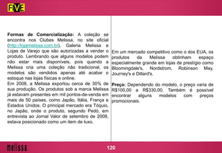 Formas de Comercialização: A coleção se
encontra nos Clubes Melissa, no site oficial
(http://lojamelissa.com.br), Galeria Melissa e
Lojas de Varejo que são autorizadas a vender o
produto. Lembrando que alguns modelos podem
não estar mais disponíveis, pois quando a
Melissa cria uma coleção não tradicional, os
modelos são vendidos apenas até acabar o
estoque nas lojas físicas e online.
Em 2008, a Melissa exportou cerca de 30% de
sua produção. Os produtos sob a marca Melissa
já estavam presentes em mil pontos-de-venda em
mais de 50 países, como Japão, Itália, França e
Estados Unidos. O principal mercado era Tóquio,
no Japão, onde o produto, segundo Pedó, em
entrevista ao Jornal Valor de setembro de 2008,
estava posicionado como um item de luxo.
Em um mercado competitivo como o dos EUA, os
produtos da Melissa obtinham espaço
especialmente grande em lojas de prestígio como
Bloomingdale's, Nordstrom, Robinson May,
Journey's e Dillard's.
Preço: Dependendo do modelo, o preço varia de
R$100,00 a R$330,00. Também é possível
encontrar alguns modelos com preços
promocionais.
120
 