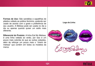 Formas de Uso: São sandálias e sapatilhas de
plástico voltado ao público feminino, podendo ser
usado de acordo com o gosto e preferência de
seu usuário. A Melissa pode ser usada no dia a
dia ou apenas quando quiser um estilo mais
diferente.
Diferencial do Produto: A linha Eat My Melissa,
é uma linha voltada ao verão, por isso é um
pouco mais colorida do que as outras coleções,
além de reforçar um pouco mais o “cheiro de
melissa” que contém em todos os modelos da
marca.
Logo da Linha:
121
 