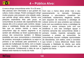 A marca atinge consumidoras entre 15 e 25 anos.
São pessoas bem informadas e que gostam de
cultura, moda e design. Porém conseguem atingir
muitos grupos, pois possuem uma coleção vasta,
que permite atingir vários estilos. Devido uma
pesquisa exploratória feita pelo grupo, as
consumidoras do produto são especialmente das
classes (B) e (C) e prezam pelo conforto, design,
status e visibilidade. Muitas são consumidoras
fiéis que se sentem traindo a marca se
consumirem algo do mesmo segmento e se
sentem até ofendidas se forem questionadas do
porque não consumi-los também. A Melissa
possibilita aos seus consumidores a diversidade
de produtos, renovação e preferência, ou seja é a
primeira a ser lembrada pelo pioneirismo e a
questão de multiplicação da oferta, com a criação
de novos modelos, a inovação constante, as
novas parcerias. Fortalecendo a ideia de que a
Melissa está inserida no mundo da moda.
Com isso a marca eleva ainda mais o seu
posicionamento no mercado. Conseguiu
alcançar o pós-moderno investindo em
criatividade, modernismo, elegância, sentido,
sem esquecer de mencionar a estratégia de
colocar aroma em seus produtos que começou
junto com sua existência marca, a estratégia de
colocar o aroma começou junto com sua
existência e com isso consegue aguçar a
memória sensorial das consumidoras desde o
primeiro modelo, trazendo sensações que
conectam o produto ao consumidor. As
consumidoras buscam múltiplas oportunidades
de descobertas, com estilos, cores e conceitos
que tornam o marca diferencial. Deste modo
conquista a fidelidade do cliente, que sente
satisfação, prazer e orgulho exibindo seu par
legitimo da marca.
122
4 – Público Alvo:
 