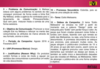 5 – Problema de Comunicação: A Melissa
estava com alguns problemas no sentido de não
conseguir promover de forma exata a linha Eat
My Melissa, então a agência foi contratada para o
lançamento da coleção Primavera/Verão.
Que vem para misturar moda e comida de uma
forma sedutora.
6 – Objetivo da Comunicação: Promover a nova
coleção Eat my Melissa e reforçar na mente das
consumidoras os atributos da marca através de
seu formato, aroma e cores.
7 – Período da Campanha: Agosto 2016 a
Fevereiro 2017
8 – USP (Promessa Básica): Design.
9 – Justificativa (Reason Why): Os produtos
contém formas e cores de modo a aguçar os
sentidos das consumidoras e personifica um estilo
de vida descontraído.
10 – Promessa Secundária: Colorida, pois se
trata de uma coleção de verão.
11 – Tema: Estilo Melisseira.
12 – Defesa da Campanha: O tema “Estilo
Melisseira” se encaixa na USP a partir do
momento que a palavra “Design” pode ser
traduzida para “Estilo” sem perder força e valor. As
peças que foram criadas possuem cores fortes e
fundos com doces, fazendo com que remeta ao
estilo das Melisseiras, ou seja, uma forma única e
descontraída. A promessa secundária se adequa
aos anúncios, pois possuem muitas cores. As
peças atingem o público-alvo (mulheres de 15 a
25 anos), já que são bem jovens, assim como as
modelos. A agência procurou usar cores fortes e
elementos que remetem ao desejo por doces, e
também ao estilo único e descontraído daquelas
que são viciadas em Melissa, as Melisseiras. Além
de abranger o público-alvo de uma forma simples
e objetiva.
123
 
