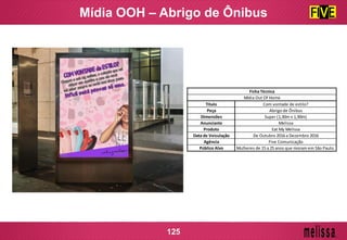 Mídia OOH – Abrigo de Ônibus
125
Título Com vontade de estilo?
Peça Abrigo de Ônibus
Dimensões Super (1,30m x 1,90m)
Anunciante Melissa
Produto Eat My Melissa
Data de Veiculação De Outubro 2016 a Dezembro 2016
Agência Five Comunicação
Público Alvo Mulheres de 15 a 25 anos que moram em São Paulo.
Ficha Técnica
Mídia Out Of Home
 