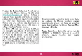 Formas de Comercialização: A coleção se
encontra nos Clubes Melissa, no site oficial
(http://lojamelissa.com.br), Galeria Melissa e
Lojas de Varejo que são autorizadas a vender o
produto. Lembrando que alguns modelos podem
não estar mais disponíveis, pois quando a
Melissa cria uma coleção não tradicional, os
modelos são vendidos apenas até acabar o
estoque nas lojas físicas e online.
Em 2008, a Melissa exportou cerca de 30% de
sua produção. Os produtos sob a marca Melissa
já estavam presentes em mil pontos-de-venda
em mais de 50 países, como Japão, Itália,
França e Estados Unidos. O principal mercado
era Tóquio, no Japão, onde o produto, segundo
Pedó, em entrevista ao Jornal Valor de setembro
de 2008, estava posicionado como um item de
luxo.
Em um mercado competitivo como o dos EUA,
os produtos da Melissa obtinham espaço
especialmente grande em lojas de prestígio
como Bloomingdale's, Nordstrom, Robinson May,
Journey's e Dillard's.
Preço: Dependendo do modelo, o preço varia de
R$100,00 a R$330,00. Também é possível
encontrar alguns modelos com preços
promocionais.
15
 