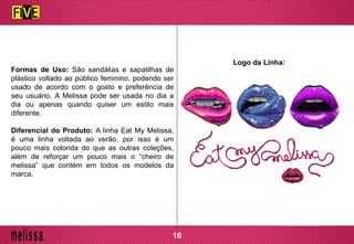 Formas de Uso: São sandálias e sapatilhas de
plástico voltado ao público feminino, podendo ser
usado de acordo com o gosto e preferência de
seu usuário. A Melissa pode ser usada no dia a
dia ou apenas quando quiser um estilo mais
diferente.
Diferencial do Produto: A linha Eat My Melissa,
é uma linha voltada ao verão, por isso é um
pouco mais colorida do que as outras coleções,
além de reforçar um pouco mais o “cheiro de
melissa” que contém em todos os modelos da
marca.
Logo da Linha:
16
 
