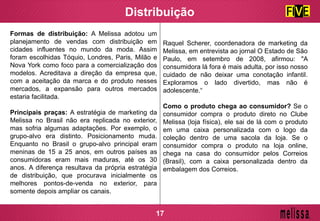 Formas de distribuição: A Melissa adotou um
planejamento de vendas com distribuição em
cidades influentes no mundo da moda. Assim
foram escolhidas Tóquio, Londres, Paris, Milão e
Nova York como foco para a comercialização dos
modelos. Acreditava a direção da empresa que,
com a aceitação da marca e do produto nesses
mercados, a expansão para outros mercados
estaria facilitada.
Principais praças: A estratégia de marketing da
Melissa no Brasil não era replicada no exterior,
mas sofria algumas adaptações. Por exemplo, o
grupo-alvo era distinto. Posicionamento muda.
Enquanto no Brasil o grupo-alvo principal eram
meninas de 15 a 25 anos, em outros países as
consumidoras eram mais maduras, até os 30
anos. A diferença resultava da própria estratégia
de distribuição, que procurava inicialmente os
melhores pontos-de-venda no exterior, para
somente depois ampliar os canais.
Distribuição
Raquel Scherer, coordenadora de marketing da
Melissa, em entrevista ao jornal O Estado de São
Paulo, em setembro de 2008, afirmou: "A
consumidora lá fora é mais adulta, por isso nosso
cuidado de não deixar uma conotação infantil.
Exploramos o lado divertido, mas não é
adolescente.“
Como o produto chega ao consumidor? Se o
consumidor compra o produto direto no Clube
Melissa (loja física), ele sai de lá com o produto
em uma caixa personalizada com o logo da
coleção dentro de uma sacola da loja. Se o
consumidor compra o produto na loja online,
chega na casa do consumidor pelos Correios
(Brasil), com a caixa personalizada dentro da
embalagem dos Correios.
17
 
