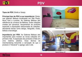 PDV
Tipos de PDV: Direto e Varejo.
Principal tipo de PDV e sua importância: Direto,
nas galerias Melissa localizadas em São Paulo,
Nova York e Londres. As Galerias Melissa são
referência do universo da Melissa. Exibe coleções
criadas por parceiros, lançamentos de produtos
especiais e exposições relacionadas às coleções,
abordando temas como design, fotografia, moda,
beleza e tecnologia.
Importância por PDV: As Galerias Melissa são
importantes para mostrar as novas coleções em
primeira mão. A exposição dos produtos é feita em
uma redoma plástica. Essa técnica de
merchandising transmite a sensação de que o
produto é “intocável” e agrega valor à ele.
Galeria Melissa SP
Galeria Melissa SP
18
 