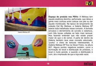 Espaço do produto nos PDVs: A Melissa tem
aquela essência docinha, perfumada, que deixa a
gente meio confusa entre colocar nos pés ou dar
aquela mordiscada. Na época de lançamento da
coleção Eat My Melissa, a Galeria Melissa SP
esteve toda trabalhada nesse conceito. A fachada
simulava o derretimento de sorvete e cobertura,
com três bocas voltadas ao lado mais sensual.
Nos fazendo entender que não existe prazer
maior do que o de comer. A parte de dentro da
Galeria também teve esse conceito adocicado,
“pushy” e cheio de texturas interessantes. A
Galeria Melissa SP fica na Oscar Freire, na altura
827. Alguns pontos negativos existem, como a
iluminação do local e distribuição do produtos, o
local é muito grande, e quando a distribuição é
ruim, dá a impressão de que a loja está vazia.
Galeria Melissa SP
Galeria Melissa SP
19
 