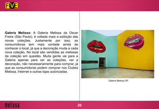 Galeria Melissa: A Galeria Melissa da Oscar
Freire (São Paulo), é voltada mais a exibição das
novas coleções. Justamente por isso, as
consumidoras tem mais vontade ainda de
conhecer o local, já que a decoração muda a cada
nova coleção. No local são vendidas as melissas
da coleção em questão. Muita gente vai para a
Galeria apenas para ver as coleções, ver a
decoração, não necessariamente para comprar, já
que as consumidoras podem comprar nos Clubes
Melissa, Internet e outras lojas autorizadas.
Galeria Melissa SP
20
 