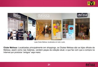 Clube Melissa: Localizadas principalmente em shoppings, os Clubes Melissa são as lojas oficiais da
Melissa, assim como nas Galerias, vendem peças da coleção atual, o que faz com que a compra na
Internet por produtos “antigos” seja maior.
Lojas Clube Melissa, localizadas em todo o país.
21
 