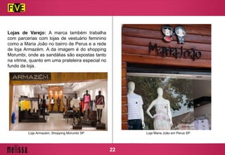 Lojas de Varejo: A marca também trabalha
com parcerias com lojas de vestuário feminino
como a Maria João no bairro de Perus e a rede
de loja Armazém. A da imagem é do shopping
Morumbi, onde as sandálias são expostas tanto
na vitrine, quanto em uma prateleira especial no
fundo da loja.
Loja Maria João em Perus SPLoja Armazém, Shopping Morumbi SP
22
 