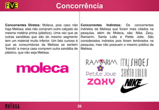 Concorrência
Concorrentes Diretos: Moleca, pois caso não
haja Melissa, elas não compram outro calçado da
mesma matéria prima (plástico). Uma vez que as
outras sandálias que são do mesmo segmento
tem um material muito inferior. Um fato curioso é
que as consumidoras da Melissa se sentem
'traindo' a marca caso comprem outra sandália de
plástico, que não seja Melissa.
Concorrentes Indiretos: Os concorrentes
indiretos da Melissa que foram mais citados na
pesquisa, além de Moleca, são: Nike, Zaxy,
Ramarim, Santa Lolla e Petite Jolie. São
considerados indiretos pois foram lembrados na
pesquisa, mas não possuem o mesmo público da
Melissa.
26
 