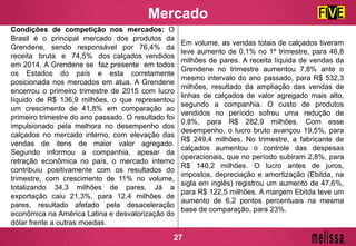 Mercado
Condições de competição nos mercados: O
Brasil é o principal mercado dos produtos da
Grendene, sendo responsável por 76,4% da
receita bruta e 74,5% dos calçados vendidos
em 2014. A Grendene se faz presente em todos
os Estados do país e esta corretamente
posicionada nos mercados em atua. A Grendene
encerrou o primeiro trimestre de 2015 com lucro
líquido de R$ 136,9 milhões, o que representou
um crescimento de 41,8% em comparação ao
primeiro trimestre do ano passado. O resultado foi
impulsionado pela melhora no desempenho dos
calçados no mercado interno, com elevação das
vendas de itens de maior valor agregado.
Segundo informou a companhia, apesar da
retração econômica no país, o mercado interno
contribuiu positivamente com os resultados do
trimestre, com crescimento de 11% no volume,
totalizando 34,3 milhões de pares. Já a
exportação caiu 21,3%, para 12,4 milhões de
pares, resultado afetado pela desaceleração
econômica na América Latina e desvalorização do
dólar frente a outras moedas.
Em volume, as vendas totais de calçados tiveram
leve aumento de 0,1% no 1º trimestre, para 46,8
milhões de pares. A receita líquida de vendas da
Grendene no trimestre aumentou 7,8% ante o
mesmo intervalo do ano passado, para R$ 532,3
milhões, resultado da ampliação das vendas de
linhas de calçados de valor agregado mais alto,
segundo a companhia. O custo de produtos
vendidos no período sofreu uma redução de
0,8%, para R$ 282,9 milhões. Com esse
desempenho, o lucro bruto avançou 19,5%, para
R$ 249,4 milhões. No trimestre, a fabricante de
calçados aumentou o controle das despesas
operacionais, que no período subiram 2,8%, para
R$ 140,2 milhões. O lucro antes de juros,
impostos, depreciação e amortização (Ebitda, na
sigla em inglês) registrou um aumento de 47,6%,
para R$ 122,5 milhões. A margem Ebitda teve um
aumento de 6,2 pontos percentuais na mesma
base de comparação, para 23%.
27
 