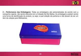 2 – Performance das Embalagens: Todas as embalagens são personalizadas de acordo com a
campanha vigente, não sendo diferente com a Coleção Eat My Melisa. As embalagens acabam sendo
uma forma de identificação do produto, ou seja, a qual coleção ela pertence e não deixam de ser um
item de coleção para Melisseiras.
31
 