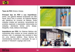 Tipos de PDV: Direto e Varejo.
Principal tipo de PDV e sua importância:
Direto, nas galerias Melissa localizadas em São
Paulo, Nova York e Londres. As Galerias Melissa
são referência do universo da Melissa. Exibe
coleções criadas por parceiros, lançamentos de
produtos especiais e exposições relacionadas às
coleções, abordando temas como design,
fotografia, moda, beleza e tecnologia.
Importância por PDV: As Galerias Melissa são
importantes para mostrar as novas coleções em
primeira mão. A exposição dos produtos é feita
em uma redoma plástica. Essa técnica de
merchandising transmite a sensação de que o
produto é “intocável” e agrega valor à ele.
Site Melissa
Clube Melissa
34
 