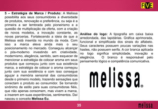 5 – Estratégia de Marca / Produto: A Melissa
possibilita aos seus consumidores a diversidade
de produtos, renovação e preferência, ou seja é a
primeira a ser lembrada pelo pioneirismo e a
questão de multiplicação da oferta, com a criação
de novos modelos, a inovação constante, as
novas parcerias. Fortalecendo a ideia de que a
Melissa está inserida no mundo da moda. Com
isso a marca eleva ainda mais o seu
posicionamento no mercado. Conseguiu alcançar
o pós-moderno investindo em criatividade,
modernismo, elegância, sentido, sem esquecer de
mencionar a estratégia de colocar aroma em seus
produtos que começou junto com sua existência
marca, a estratégia de colocar o aroma começou
junto com sua existência e com isso consegue
aguçar a memória sensorial das consumidoras
desde o primeiro modelo, trazendo sensações que
conectam o produto ao consumidor. Se tornando
sinônimo de estilo para suas consumidoras fiéis,
que não apenas consomem, mas vivem a marca,
a inserem em suas experiências, sentimentos. Daí
nasceu o conceito Melissa Eu.
Análise do logo: A tipografia em caixa baixa
arredondada, das lapidárias. Gráfica aprimorada,
funcional e simplificada dos sinais do alfabeto.
Seus caracteres possuem poucas variações nas
hastes, não possuem serifa. A cor branca aplicada
no logo significa simplicidade, inovação e
elegância. O branco é responsável pelo
pensamento lógico e competência comunicativa.
35
 