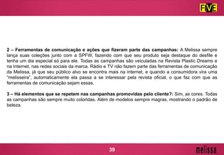 2 – Ferramentas de comunicação e ações que fizeram parte das campanhas: A Melissa sempre
lança suas coleções junto com a SPFW, fazendo com que seu produto seja destaque do desfile e
tenha um dia especial só para ele. Todas as campanhas são veiculadas na Revista Plastic Dreams e
na Internet, nas redes sociais da marca. Rádio e TV não fazem parte das ferramentas de comunicação
da Melissa, já que seu público alvo se encontra mais na internet, e quando a consumidora vira uma
“melisseira”, automaticamente ela passa a se interessar pela revista oficial, o que faz com que as
ferramentas de comunicação sejam essas.
3 – Há elementos que se repetem nas campanhas promovidas pelo cliente?: Sim, as cores. Todas
as campanhas são sempre muito coloridas. Além de modelos sempre magras, mostrando o padrão de
beleza.
39
 