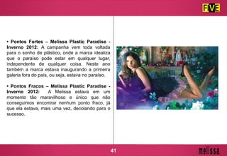 • Pontos Fortes – Melissa Plastic Paradise -
Inverno 2012: A campanha vem toda voltada
para o sonho de plástico, onde a marca idealiza
que o paraíso pode estar em qualquer lugar,
independente de qualquer coisa. Neste ano
também a marca estava inaugurando a primeira
galeria fora do país, ou seja, estava no paraíso.
• Pontos Fracos – Melissa Plastic Paradise -
Inverno 2012: A Melissa estava em um
momento tão maravilhoso e único que não
conseguimos encontrar nenhum ponto fraco, já
que ela estava, mais uma vez, decolando para o
sucesso.
41
 