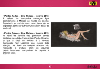 • Pontos Fortes – Cine Melissa – Inverno 2013:
A defesa da campanha consegue ligar
perfeitamente a Melissa ao mundo do cinema.
Retratando o produto como uma forma de se
expressar, conhecer outros mundos sem deixar de
ser local.
• Pontos Fracos – Cine Melissa – Inverno 2013:
As fotos da coleção não ganharam devido
destaque na edição 9 da revista Plastic Dreams,
já que a capa da mesma é o famoso
fashionista Karl Lagerfeld que recebe toda
atenção. As fotos da coleção acabam não
realçando o produto, além de algumas
peças lembrarem campanhas de biquínis e
protetor solar.
43
 